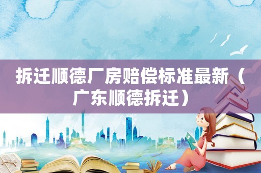 拆遷順德廠房賠償標準最新（廣東順德拆遷）