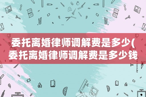 委托離婚律師調(diào)解費(fèi)是多少(委托離婚律師調(diào)解費(fèi)是多少錢)