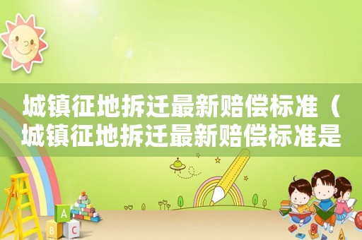 城鎮征地拆遷最新賠償標準（城鎮征地拆遷最新賠償標準是多少）