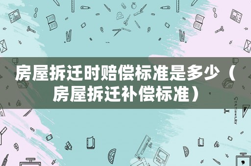 房屋拆遷時賠償標準是多少（房屋拆遷補償標準）