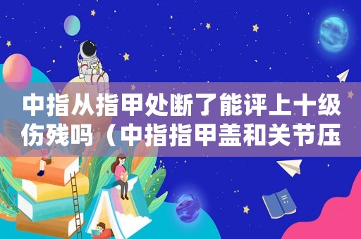 中指從指甲處斷了能評上十級傷殘嗎（中指指甲蓋和關節壓掉幾級工傷）