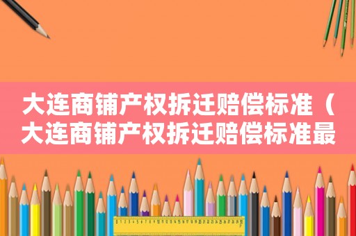 大連商鋪產(chǎn)權(quán)拆遷賠償標(biāo)準(zhǔn)（大連商鋪產(chǎn)權(quán)拆遷賠償標(biāo)準(zhǔn)最新）