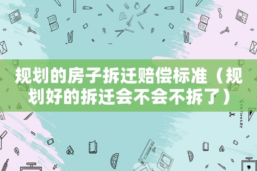 規(guī)劃的房子拆遷賠償標準（規(guī)劃好的拆遷會不會不拆了）