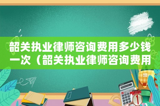 韶關執業律師咨詢費用多少錢一次（韶關執業律師咨詢費用多少）