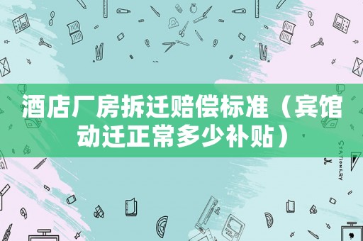 酒店廠房拆遷賠償標準（賓館動遷正常多少補貼）