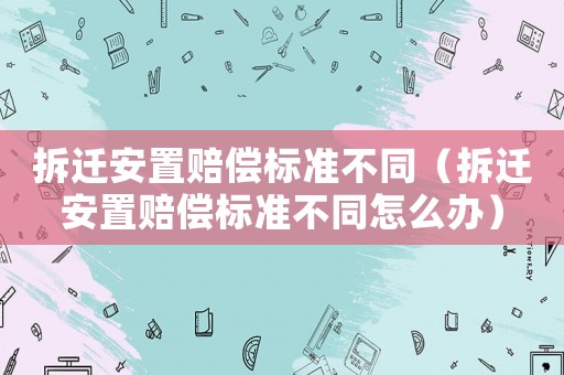 拆遷安置賠償標準不同（拆遷安置賠償標準不同怎么辦）