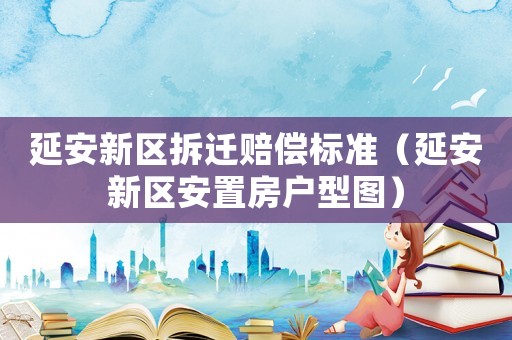 延安新區拆遷賠償標準（延安新區安置房戶型圖）