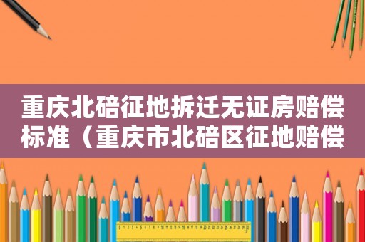 重慶北碚征地拆遷無證房賠償標準（重慶市北碚區征地賠償方案公布）