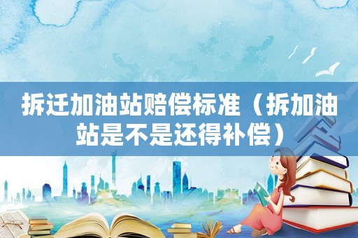 拆遷加油站賠償標(biāo)準(zhǔn)（拆加油站是不是還得補(bǔ)償）