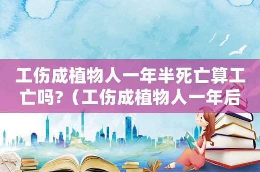 工傷成植物人一年半死亡算工亡嗎?（工傷成植物人一年后死亡怎么賠償）