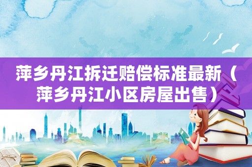 萍鄉(xiāng)丹江拆遷賠償標(biāo)準(zhǔn)最新（萍鄉(xiāng)丹江小區(qū)房屋出售）