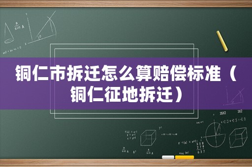 銅仁市拆遷怎么算賠償標準（銅仁征地拆遷）