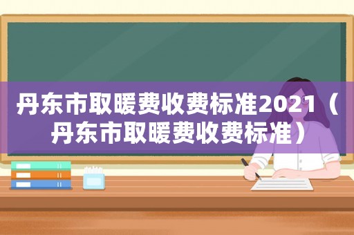 丹東市取暖費收費標準2021（丹東市取暖費收費標準）
