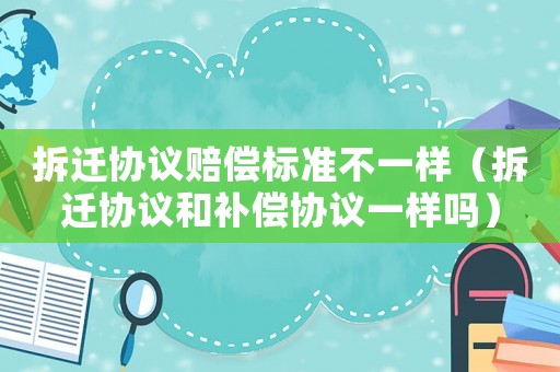 拆遷協議賠償標準不一樣（拆遷協議和補償協議一樣嗎）
