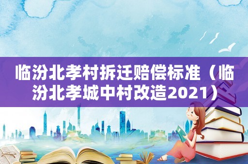 臨汾北孝村拆遷賠償標準（臨汾北孝城中村改造2021）