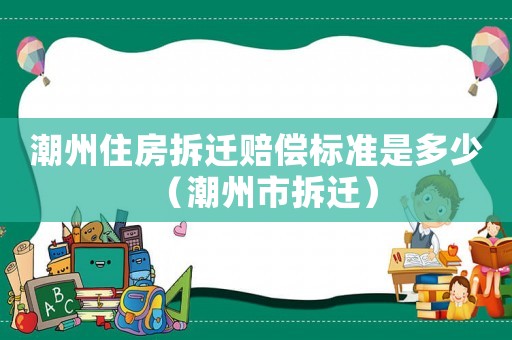 潮州住房拆遷賠償標準是多少（潮州市拆遷）