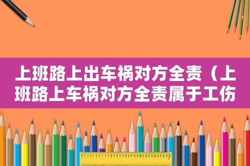 上班路上出車禍對方全責（上班路上車禍對方全責屬于工傷嗎）