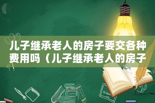 兒子繼承老人的房子要交各種費用嗎（兒子繼承老人的房子要交各種費用嗎）