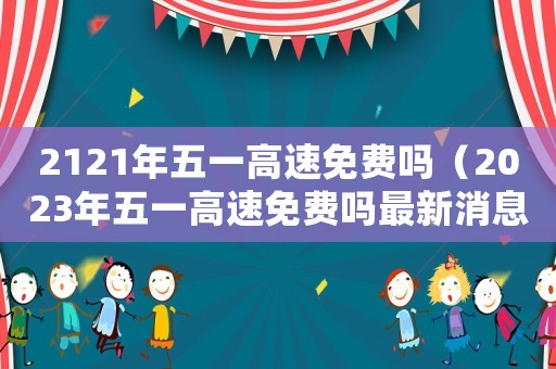 2121年五一高速免費嗎（2023年五一高速免費嗎最新消息）