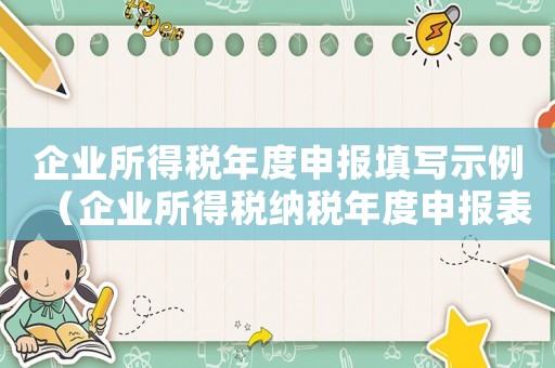 企業(yè)所得稅年度申報填寫示例（企業(yè)所得稅納稅年度申報表怎么填）