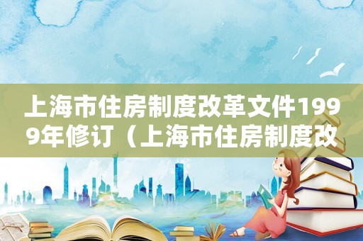 上海市住房制度改革文件1999年修訂（上海市住房制度改革文件1999年）