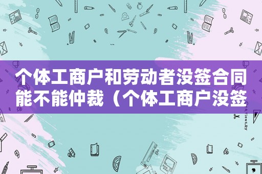個體工商戶和勞動者沒簽合同能不能仲裁（個體工商戶沒簽勞動合同一告一個準嗎）