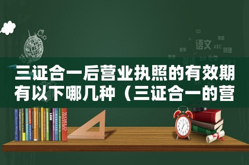三證合一后營業(yè)執(zhí)照的有效期有以下哪幾種（三證合一的營業(yè)執(zhí)照有效期是多久啊）