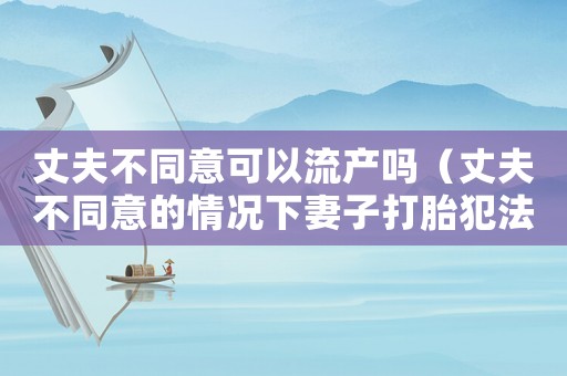 丈夫不同意可以流產嗎（丈夫不同意的情況下妻子打胎犯法嗎）