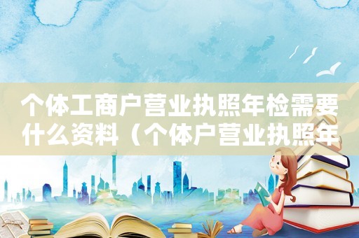 個體工商戶營業執照年檢需要什么資料（個體戶營業執照年檢所需文件是什么）