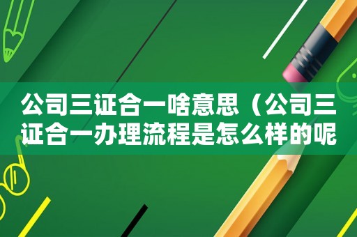 公司三證合一啥意思（公司三證合一辦理流程是怎么樣的呢）
