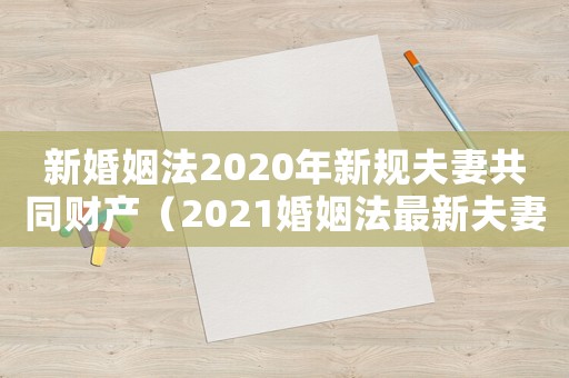 新婚姻法2020年新規夫妻共同財產（2021婚姻法最新夫妻共同財產規定）