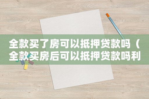全款買了房可以抵押貸款嗎（全款買房后可以抵押貸款嗎利息高嗎）