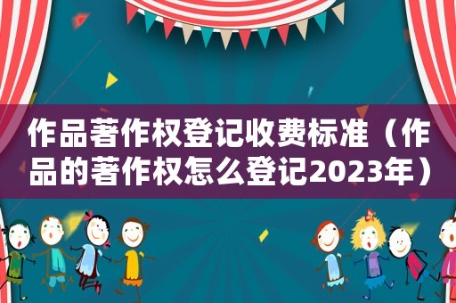 作品著作權登記收費標準（作品的著作權怎么登記2023年）