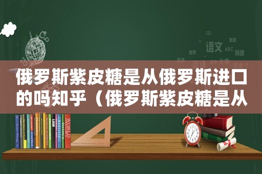 俄羅斯紫皮糖是從俄羅斯進口的嗎知乎（俄羅斯紫皮糖是從俄羅斯進口的嗎）