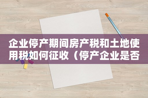 企業(yè)停產(chǎn)期間房產(chǎn)稅和土地使用稅如何征收（停產(chǎn)企業(yè)是否交房產(chǎn)稅和土地使用稅）