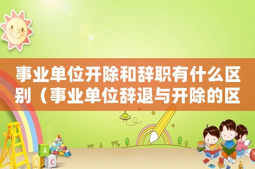 事業單位開除和辭職有什么區別（事業單位辭退與開除的區別在哪里）