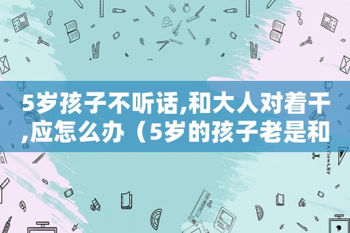 5歲孩子不聽話,和大人對著干,應怎么辦（5歲的孩子老是和媽媽對著干怎么辦）