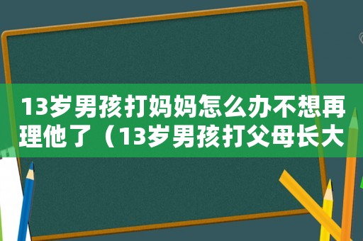 13歲男孩打媽媽怎么辦不想再理他了（13歲男孩打父母長大會是怎樣的人）