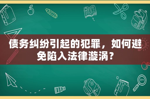 債務糾紛引起的犯罪，如何避免陷入法律漩渦？