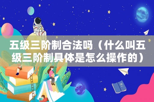五級三階制合法嗎（什么叫五級三階制具體是怎么操作的）