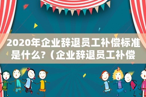 2020年企業辭退員工補償標準是什么?（企業辭退員工補償標準2022年）