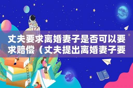 丈夫要求離婚妻子是否可以要求賠償（丈夫提出離婚妻子要求賠償合理嗎）