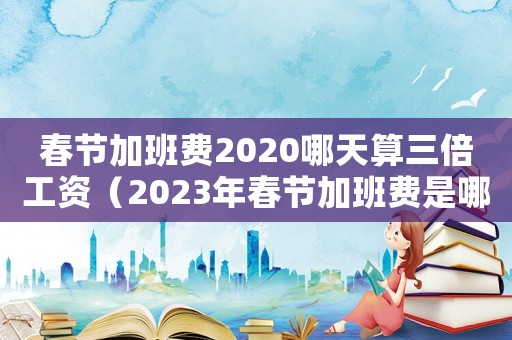 春節(jié)加班費(fèi)2020哪天算三倍工資（2023年春節(jié)加班費(fèi)是哪三天是三倍）