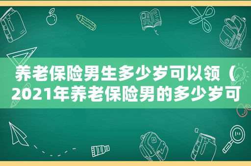 養老保險男生多少歲可以領（2021年養老保險男的多少歲可以領）