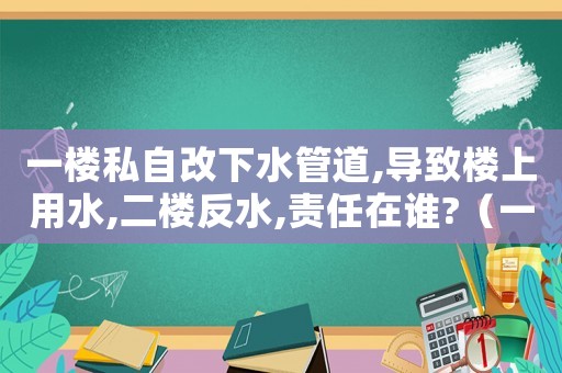 一樓私自改下水管道,導致樓上用水,二樓反水,責任在誰?（一樓住戶私自改排水管道侵權嗎?）