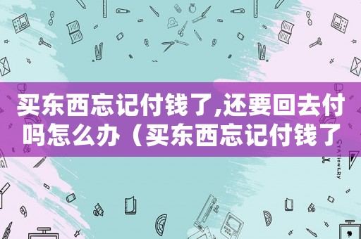 買東西忘記付錢了,還要回去付嗎怎么辦（買東西忘記付錢了,還要回去付嗎）