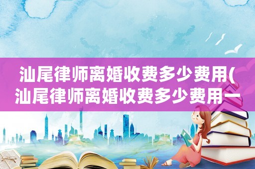 汕尾律師離婚收費(fèi)多少費(fèi)用(汕尾律師離婚收費(fèi)多少費(fèi)用一個(gè)月)
