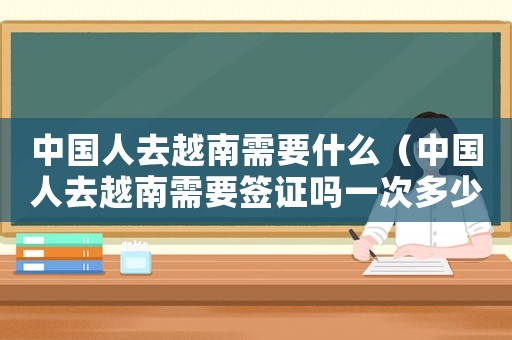中國人去越南需要什么（中國人去越南需要簽證嗎一次多少錢）