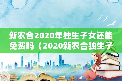 新農合2020年獨生子女還能免費嗎（2020新農合獨生子女有優惠嗎）