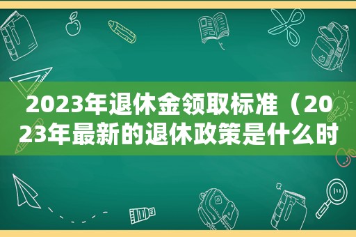 2023年退休金領取標準（2023年最新的退休政策是什么時候）
